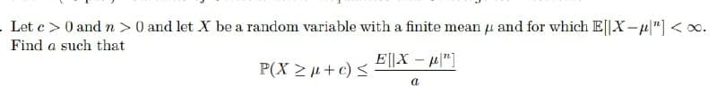 Let c > 0 and n >0 and let X be a random variable with a finite mean u and for which E||X-u"] <o.
Find a such that
E||X – u"]
P(X 2+c) <
a
