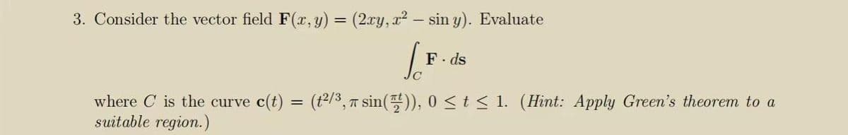 3. Consider the vector field F(x, y) = (2xy, x² – sin y). Evaluate
F. ds
where C is the curve c(t) = (t2/3, T sin()), 0<t< 1. (Hint: Apply Green's theorem to a
suitable region.)
