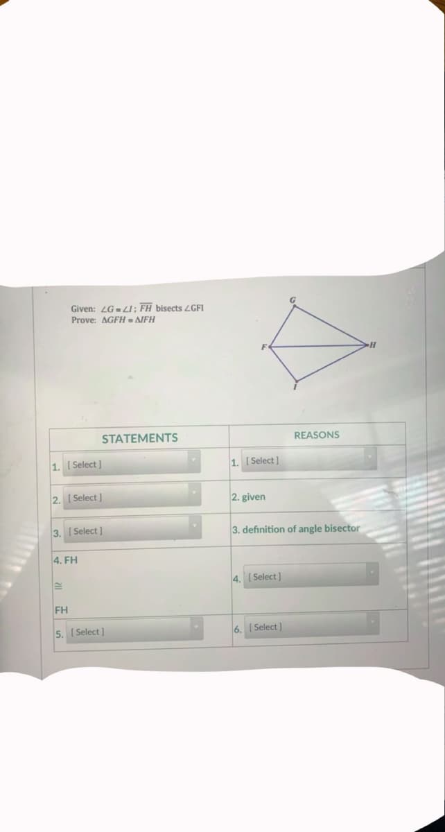 Given: LG-LI; FH bisects LGFI
Prove: AGFH = AIFH
STATEMENTS
REASONS
1. [ Select ]
1. [ Select ]
2. I Select ]
2. given
3. Select]
3. definition of angle bisector
4. FH
4.
[ Select]
FH
5. ( Select ]
6. ( Select)
