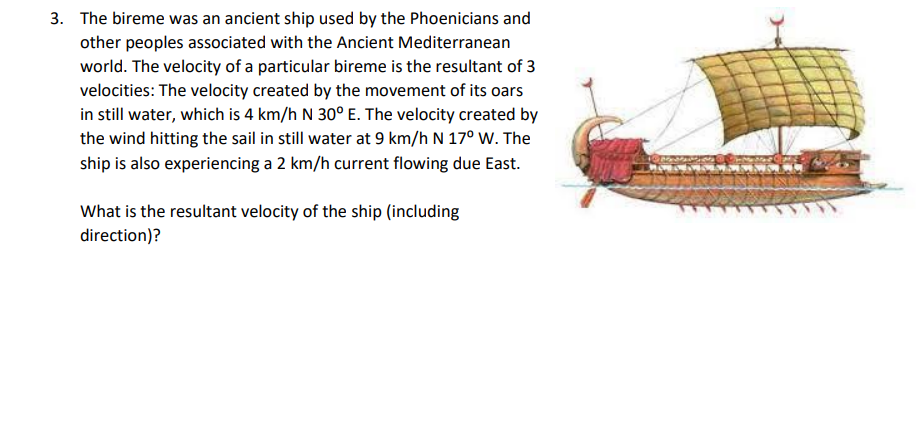 3. The bireme was an ancient ship used by the Phoenicians and
other peoples associated with the Ancient Mediterranean
world. The velocity of a particular bireme is the resultant of 3
velocities: The velocity created by the movement of its oars
in still water, which is 4 km/h N 30° E. The velocity created by
the wind hitting the sail in still water at 9 km/h N 17° W. The
ship is also experiencing a 2 km/h current flowing due East.
What is the resultant velocity of the ship (including
direction)?