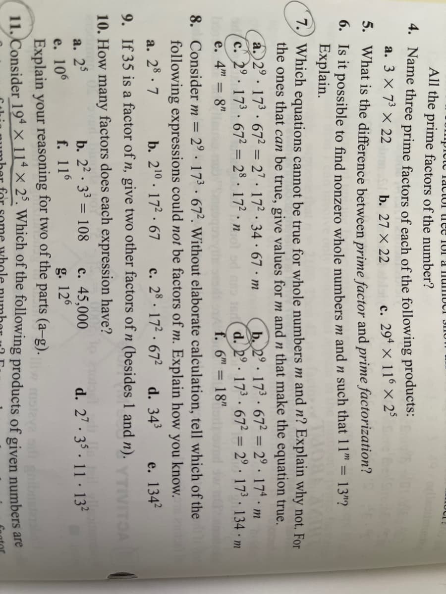 mpiete lactul tree TUI a IlumUCI
All the prime factors of the number?
4. Name three prime factors of each of the following products:
a. 3 x 73 × 22
b. 27 X 22
c. 294 x 116 × 25
5. What is the difference between prime factor and prime factorization?
0. Is it possible to find nonzero whole numbers m and n such that 11" = 13"?
Explain.
7.) Which equations cannot be true for whole numbers m and n? Explain why not. For
the ones that can be true, give values for m and n that make the equation true.
a. 2° · 173 · 67² = 27 · 17² · 34 · 67 · m
C. 2° 173· 67² = 28 . 172 n
à
b. 2° 173 · 67² = 2° · 17ª · m
d. 2.173 672 = 2° · 17³ · 134 m
f. 6" = 18"
%3D
e. 4m = 8"
8. Consider m =
2° 173 672. Without elaborate calculation, tell which of the
following expressions could not be factors of m. Explain how you know.
c. 28. 172 · 672
a. 28. 7
9. If 35 is a factor of n, give two other factors of n (besides 1 and n).
b. 210. 172.67
d. 343
с.
e. 134?
10. How many factors does each expression have?
b. 22 · 33 = 108
с. 45,000
g. 126
а. 25
d. 27 - 35 . 11 · 132
е. 106
Explain your reasoning for two of the parts (a-g).
11. Consider 19* × 11* × 2°. Which of the following products of given numbers are
f. 116
gnibnsts
