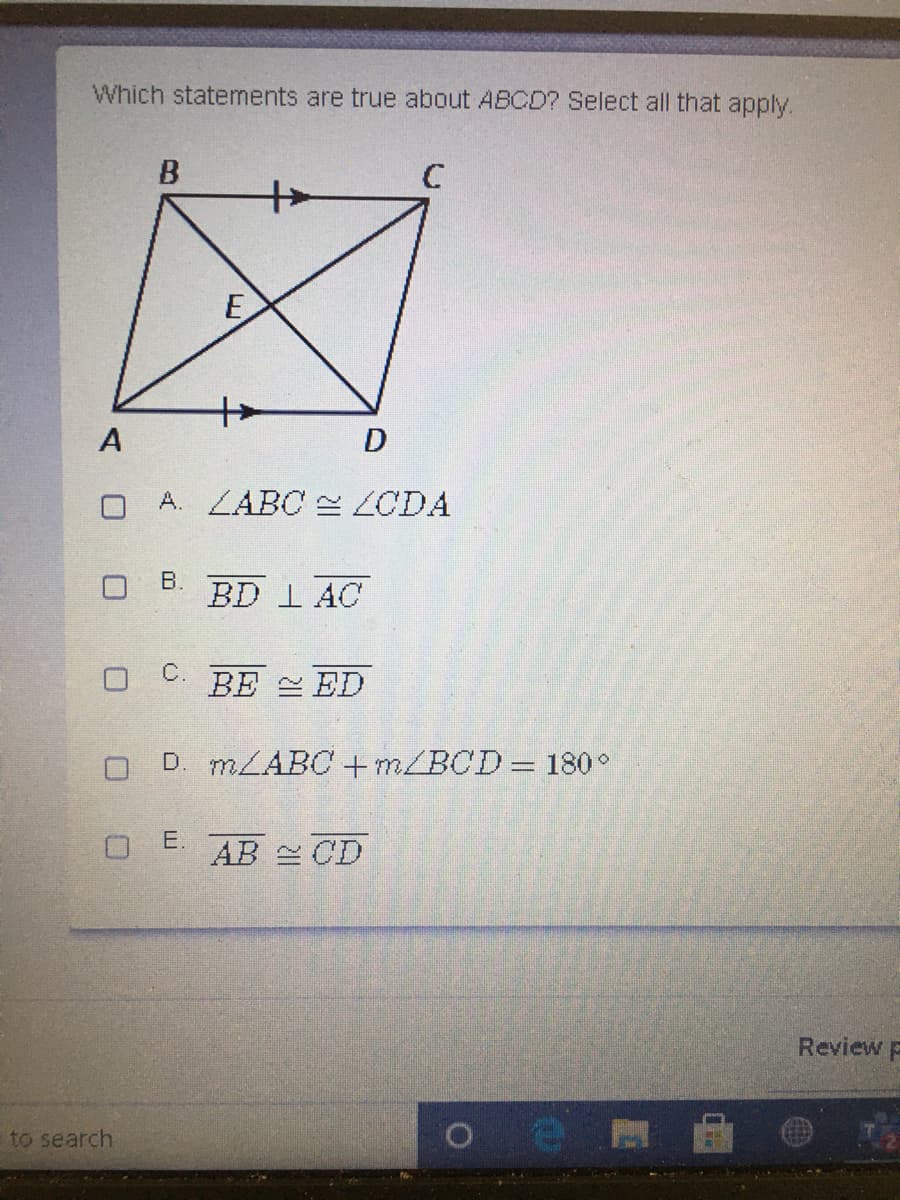 Which statements are true about ABCD? Select all that apply.
C
E
A
O A. ZABC ZCDA
B.
BD I AC
C.
BE ED
D. MLABC 4+m/BCD=180°
E.
AB CD
Review p
to search
