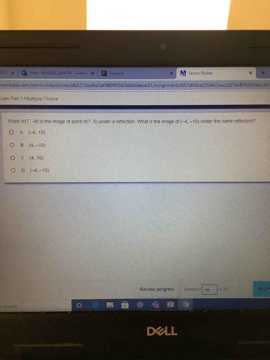 P8.2 X
O Mail - RIGGINS, DIMITRI - Outloo X
P Peacock
S Savwas Realize
vasrealize.com/community/dasses/db5210ed4a0a498999260fd5b04ea631/assignments/b57 df0dce3324b2aaca327bc835533de/cont
Exam Part 1 Multiple Choice
Point N(7,-8) is the image of point N(7, 8) under a reflection. What is the image of (-4,-10) under the same reflection?
A. (-4, 10)
O B. (4,-10)
O C. (4, 10)
O D. (-4,-10)
Review progress
Question 16
<-8
of 20
o search
DELL
