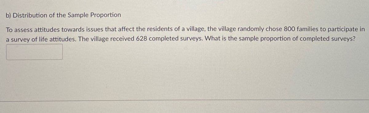 b) Distribution of the Sample Proportion
To assess attitudes towards issues that affect the residents of a village, the village randomly chose 800 families to participate in
a survey of life attitudes. The village received 628 completed surveys. What is the sample proportion of completed surveys?