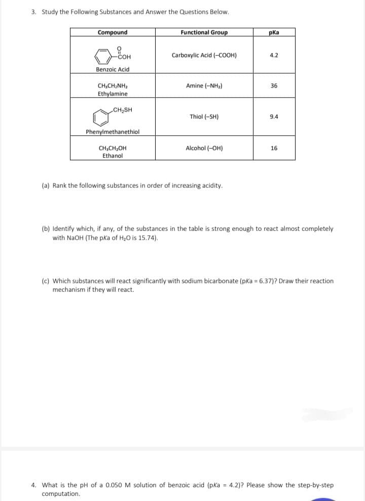 3. Study the Following Substances and Answer the Questions Below.
Compound
Functional Group
pka
COH
Carboxylic Acid (-COOH)
4.2
Benzoic Acid
CH,CHINH,
Amine (-NH₂)
36
Ethylamine
CH₂SH
Thiol (-SH)
9.4
Phenylmethanethiol
CH3CH2OH
Ethanol
Alcohol (-OH)
16
(a) Rank the following substances in order of increasing acidity.
(b) Identify which, if any, of the substances in the table is strong enough to react almost completely
with NaOH (The pKa of H₂O is 15.74).
(c) Which substances will react significantly with sodium bicarbonate (pKa = 6.37)? Draw their reaction
mechanism if they will react.
4. What is the pH of a 0.050 M solution of benzoic acid (pKa = 4.2)? Please show the step-by-step
computation.