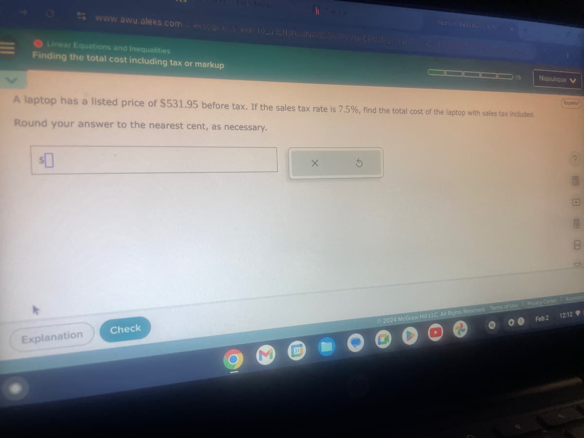www.awu.aleks.com/a ekscgixs exe/1o_u IcNsIkasNWBDSAOPVVtevEPMMB21WHIHICC425110 Badenyes de 226
Linear Equations and Inequalities
Finding the total cost including tax or markup
Explanation
A laptop has a listed price of $531.95 before tax. If the sales tax rate is 7.5%, find the total cost of the laptop with sales tax included.
Round your answer to the nearest cent, as necessary.
Check
31
X
000001/5
S
Najaulique V
Feb 2
Español
12:12
2
9
8
M
Ⓒ2024 McGraw Hill LLC. All Rights Reserved. Terms of Use Privacy Center Accessibil