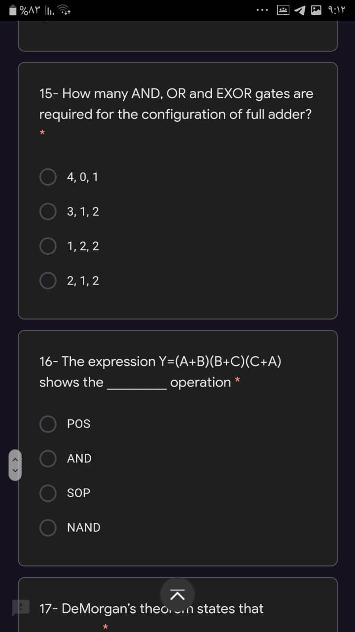 9:1Y
15- How many AND, OR and EXOR gates are
required for the configuration of full adder?
4, 0, 1
3, 1, 2
1, 2, 2
2, 1, 2
16- The expression Y=(A+B)(B+C)(C+A)
shows the
operation *
POS
AND
SOP
NAND
17- DeMorgan's theo. n states that
