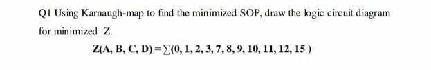 QI Using Karnaugh-map to find the minimized SOP, draw the logic circuit diagram
for minimized Z.
Z(A, B, C, D) =E(0, 1, 2, 3, 7, 8, 9, 10, 11, 12, 15 )
