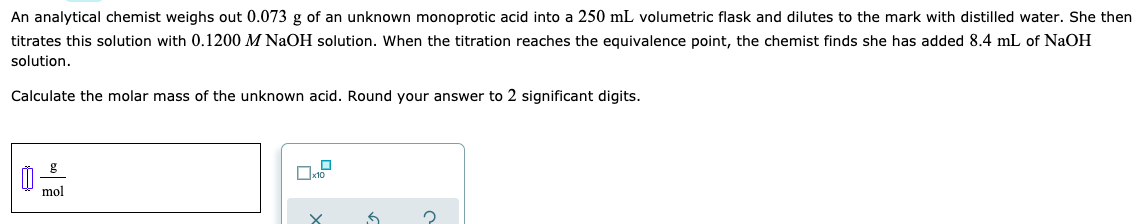 An analytical chemist weighs out 0.073 g of an unknown monoprotic acid into a 250 mL volumetric flask and dilutes to the mark with distilled water. She then
titrates this solution with 0.1200 M NaOH solution. When the titration reaches the equivalence point, the chemist finds she has added 8.4 mL of NaOH
solution.
Calculate the molar mass of the unknown acid. Round your answer to 2 significant digits.
mol
