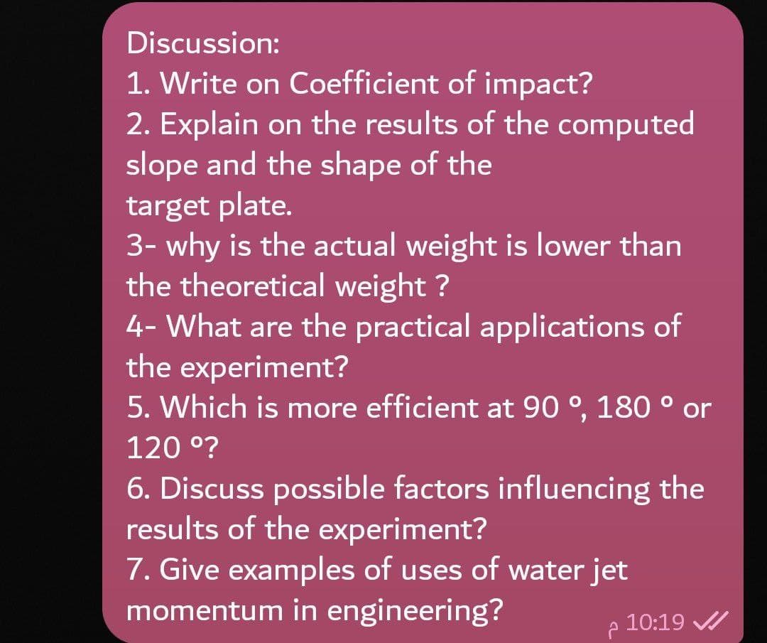 Discussion:
1. Write on Coefficient of impact?
2. Explain on the results of the computed
slope and the shape of the
target plate.
3- why is the actual weight is lower than
the theoretical weight ?
4- What are the practical applications of
the experiment?
5. Which is more efficient at 90 °, 180 or
120 °?
6. Discuss possible factors influencing the
results of the experiment?
7. Give examples of uses of water jet
momentum in engineering?
10:19 /
