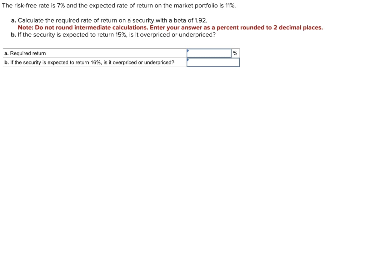 The risk-free rate is 7% and the expected rate of return on the market portfolio is 11%.
a. Calculate the required rate of return on a security with a beta of 1.92.
Note: Do not round intermediate calculations. Enter your answer as a percent rounded to 2 decimal places.
b. If the security is expected to return 15%, is it overpriced or underpriced?
a. Required return
b. If the security is expected to return 16%, is it overpriced or underpriced?
%