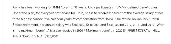 Alicia has been working for JMM Corp. for 33 years. Alicia participates in JMM's defined benefit plan.
Under the plan, for every year of service for JMM, she is to receive 2 percent of the average salary of her
three highest consecutive calendar years of compensation from JMM. She retired on January 1, 2020.
Before retirement, her annual salary was $588,000, $618,000, and $648,000 for 2017, 2018, and 2019. What
is the maximum benefit Alicia can receive in 2020? Maximum benefit in 2020 [$] *PER MCGRAW-HILL,
THE ANSWER IS NOT $370, 800*