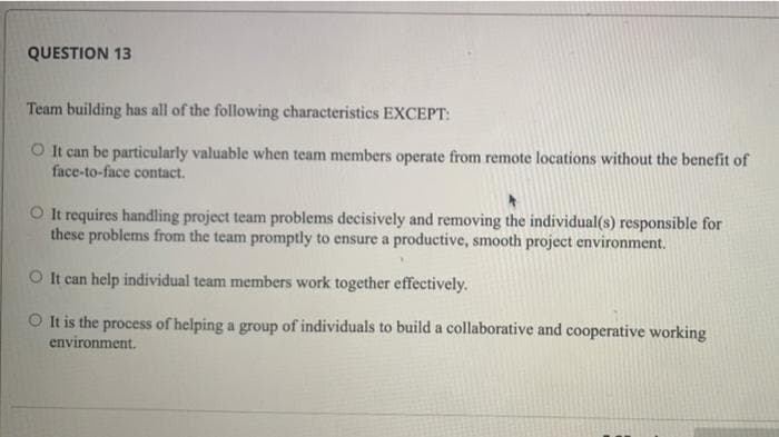 QUESTION 13
Team building has all of the following characteristics EXCEPT:
O It can be particularly valuable when team members operate from remote locations without the benefit of
face-to-face contact.
O It requires handling project team problems decisively and removing the individual(s) responsible for
these problems from the team promptly to ensure a productive, smooth project environment.
O It can help individual team members work together effectively.
O It is the process of helping a group of individuals to build a collaborative and cooperative working
environment.
