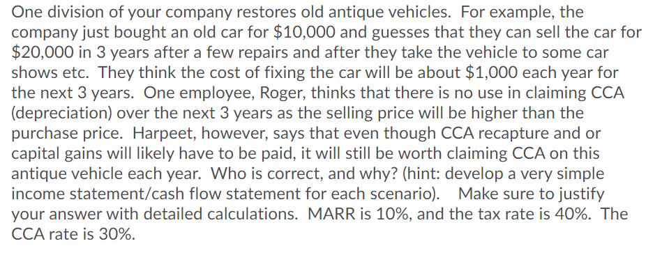 One division of your company restores old antique vehicles. For example, the
company just bought an old car for $10,000 and guesses that they can sell the car for
$20,000 in 3 years after a few repairs and after they take the vehicle to some car
shows etc. They think the cost of fixing the car will be about $1,000 each year for
the next 3 years. One employee, Roger, thinks that there is no use in claiming CCA
(depreciation) over the next 3 years as the selling price will be higher than the
purchase price. Harpeet, however, says that even though CCA recapture and or
capital gains will likely have to be paid, it will still be worth claiming CCA on this
antique vehicle each year. Who is correct, and why? (hint: develop a very simple
income statement/cash flow statement for each scenario). Make sure to justify
your answer with detailed calculations. MARR is 10%, and the tax rate is 40%. The
CCA rate is 30%.
