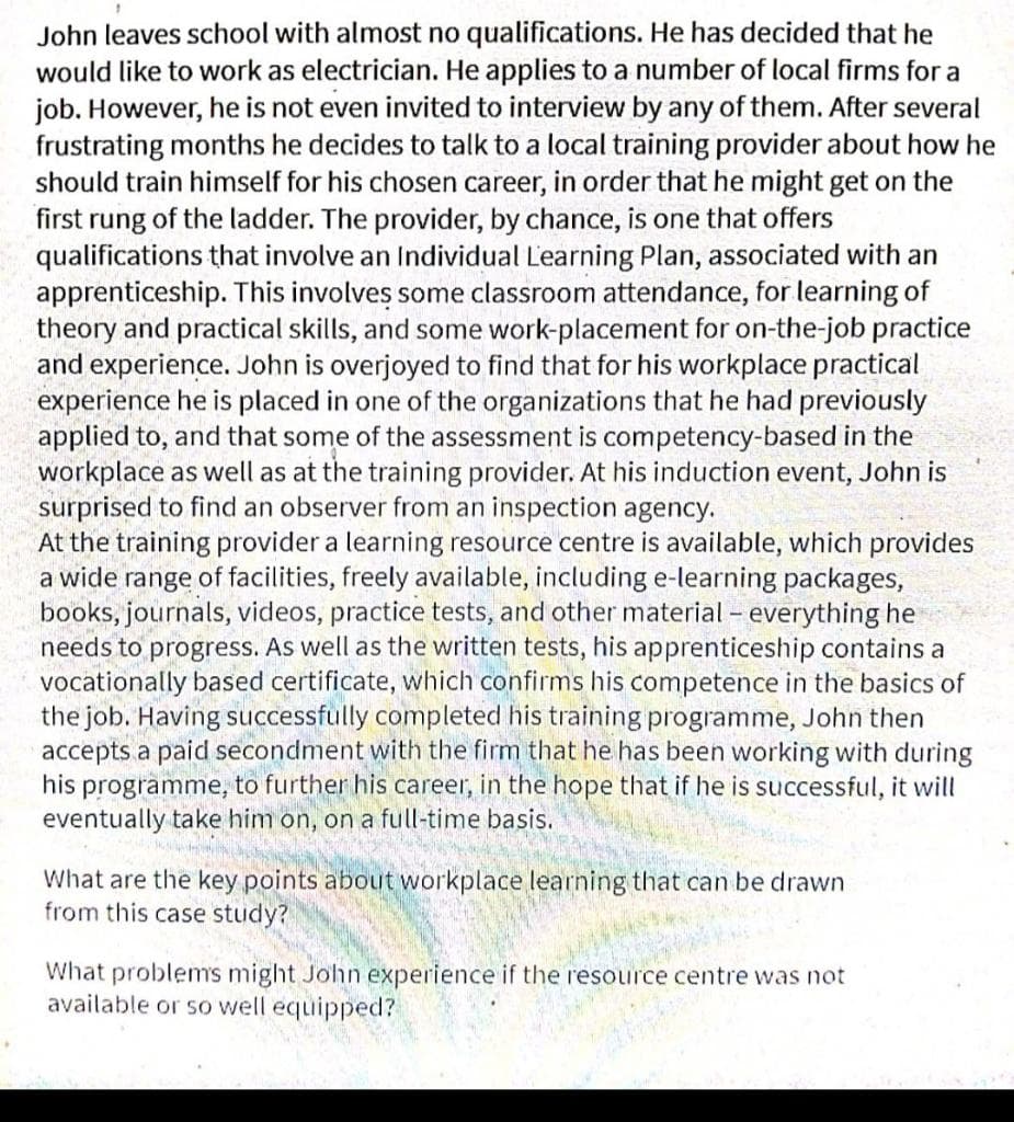 John leaves school with almost no qualifications. He has decided that he
would like to work as electrician. He applies to a number of local firms for a
job. However, he is not even invited to interview by any of them. After several
frustrating months he decides to talk to a local training provider about how he
should train himself for his chosen career, in order that he might get on the
first rung of the ladder. The provider, by chance, is one that offers
qualifications that involve an Individual L'earning Plan, associated with an
apprenticeship. This involves some classroom attendance, for learning of
theory and practical skills, and some work-placement for on-the-job practice
and experience. John is overjoyed to find that for his workplace practical
experience he is placed in one of the organizations that he had previously
applied to, and that some of the assessment is competency-based in the
workplace as well as at the training provider. At his induction event, John is
surprised to find an ob
At the training provider a learning resource centre is available, which provides
a wide range of facilities, freely available, including e-learning packages,
books, journals, videos, practice tests, and other material - everything he
needs to progress. As well as the written tests, his apprenticeship contains a
vocationally based certificate, which confirms his competence in the basics of
the job. Having successfully completed his training programme, John then
accepts a paid secondment with the firm that he has been working with during
his programme, to further his career, in the hope that if he is successful, it will
eventually take him on, on a full-time basis.
ver fro
an inspection agency.
What are the key points about workplace learning that can be drawn
from this case study?
What problems might John experience if the resource centre was not
available or so well equipped?
