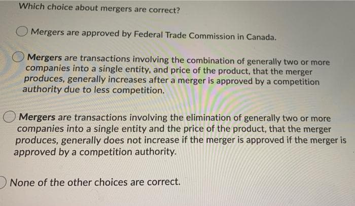 Which choice about mergers are correct?
O Mergers are approved by Federal Trade Commission in Canada.
Mergers are transactions involving the combination of generally two or more
companies into a single entity, and price of the product, that the merger
produces, generally increases after a merger is approved by a competition
authority due to less competition.
Mergers are transactions involving the elimination of generally two or more
companies into a single entity and the price of the product, that the merger
produces, generally does not increase if the merger is approved if the merger is
approved by a competition authority.
None of the other choices are correct.
