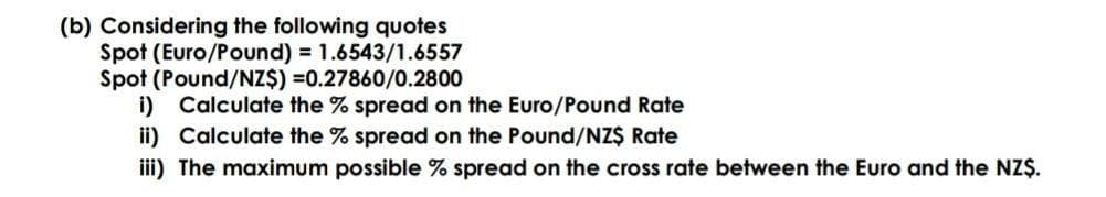 (b) Considering the following quotes
Spot (Euro/Pound) = 1.6543/1.6557
Spot (Pound/NZ$) =0.27860/0.2800
i) Calculate the % spread on the Euro/Pound Rate
ii) Calculate the % spread on the Pound/NZ$ Rate
iii) The maximum possible % spread on the cross rate between the Euro and the NZŞ.
