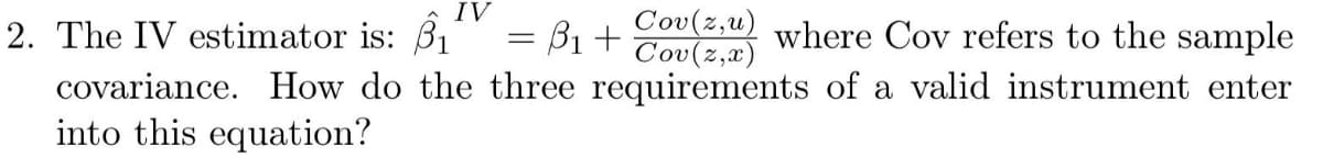 IV
Cov(z,u)
Cov(z,x)
covariance. How do the three requirements of a valid instrument enter
2. The IV estimator is: B1
= B1 +
where Cov refers to the sample
into this equation?
