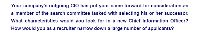 Your company's outgoing CIO has put your name forward for consideration as
a member of the search committee tasked with selecting his or her successor.
What characteristics would you look for in a new Chief Information Officer?
How would you as a recruiter narrow down a large number of applicants?