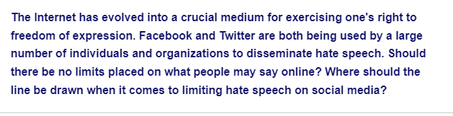 The Internet has evolved into a crucial medium for exercising one's right to
freedom of expression. Facebook and Twitter are both being used by a large
number of individuals and organizations to disseminate hate speech. Should
there be no limits placed on what people may say online? Where should the
line be drawn when it comes to limiting hate speech on social media?