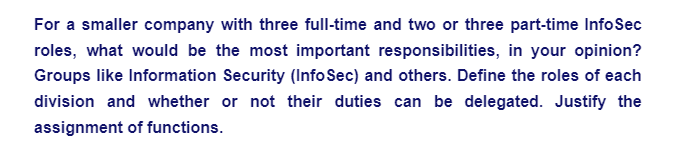 For a smaller company with three full-time and two or three part-time InfoSec
roles, what would be the most important responsibilities, in your opinion?
Groups like Information Security (InfoSec) and others. Define the roles of each
division and whether or not their duties can be delegated. Justify the
assignment of functions.