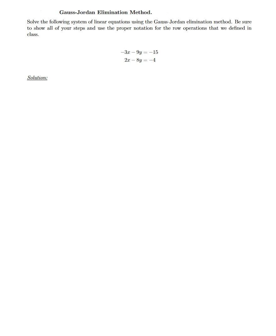 Gauss-Jordan Elimination Method.
Solve the following system of linear equations using the Gauss-Jordan elimination method. Be sure
to show all of your steps and use the proper notation for the row operations that we defined in
class.
-3x – 9y = -15
2x – 8y = -4
Solution:
