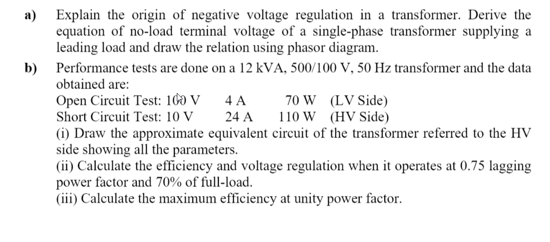 Explain the origin of negative voltage regulation in a transformer. Derive the
equation of no-load terminal voltage of a single-phase transformer supplying a
leading load and draw the relation using phasor diagram.
а)
b)
Performance tests are done on a 12 kVA, 500/100 V, 50 Hz transformer and the data
obtained are:
Open Circuit Test: 100 V
Short Circuit Test: 10 V
70 W (LV Side)
110 W (HV Side)
4 A
24 A
(i) Draw the approximate equivalent circuit of the transformer referred to the HV
side showing all the parameters.
(ii) Calculate the efficiency and voltage regulation when it operates at 0.75 lagging
power factor and 70% of full-load.
(iii) Calculate the maximum efficiency at unity power factor.
