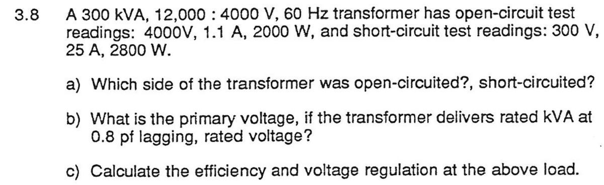 A 300 kVA, 12,000 : 4000 V, 60 Hz transformer has open-circuit test
readings: 4000V, 1.1 A, 2000 W, and short-circuit test readings: 300 V,
25 A, 2800 W.
3.8
a) Which side of the transformer was open-circuited?, short-circuited?
b) What is the primary voltage, if the transformer delivers rated kVA at
0.8 pf lagging, rated voltage?
c) Calculate the efficiency and voltage regulation at the above load.
