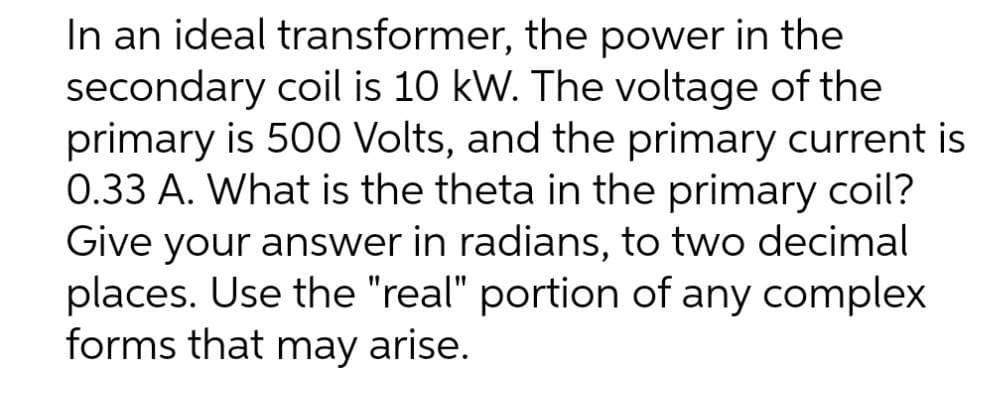 In an ideal transformer, the power in the
secondary coil is 10 kW. The voltage of the
primary is 500 Volts, and the primary current is
0.33 A. What is the theta in the primary coil?
Give your answer in radians, to two decimal
places. Use the "real" portion of any complex
forms that may arise.
