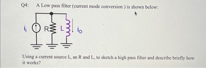 Q4:
A Low pass filter (current mode conversion) is shown below:
R:
io
Using a current source I, an R and L, to sketch a high pass filter and describe briefly how
it works?
