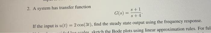 2. A system has transfer function
s+1
%3D
s+4
G(s) =
If the input is u(t) = 2 cos(3t), find the steady state output using the frequency response.
itut ton rcales sketch the Bode plots using linear approximation rules. For ful
%3D
