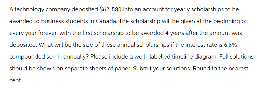 A technology company deposited $62,580 into an account for yearly scholarships to be
awarded to business students in Canada. The scholarship will be given at the beginning of
every year forever, with the first scholarship to be awarded 4 years after the amount was
deposited. What will be the size of these annual scholarships if the interest rate is 6.6%
compounded semi-annually? Please include a well - labelled timeline diagram. Full solutions
should be shown on separate sheets of paper. Submit your solutions. Round to the nearest
cent.