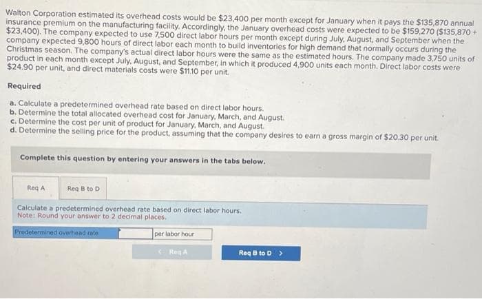 Walton Corporation estimated its overhead costs would be $23,400 per month except for January when it pays the $135,870 annual
insurance premium on the manufacturing facility. Accordingly, the January overhead costs were expected to be $159,270 ($135,870 +
$23,400). The company expected to use 7,500 direct labor hours per month except during July, August, and September when the
company expected 9,800 hours of direct labor each month to build inventories for high demand that normally occurs during the
Christmas season. The company's actual direct labor hours were the same as the estimated hours. The company made 3,750 units of
product in each month except July, August, and September, in which it produced 4,900 units each month. Direct labor costs were
$24.90 per unit, and direct materials costs were $11.10 per unit.
Required
a. Calculate a predetermined overhead rate based on direct labor hours.
b. Determine the total allocated overhead cost for January, March, and August.
c. Determine the cost per unit of product for January, March, and August.
d. Determine the selling price for the product, assuming that the company desires to earn a gross margin of $20.30 per unit.
Complete this question by entering your answers in the tabs below.
Req A
Req B to D
Calculate a predetermined overhead rate based on direct labor hours.
Note: Round your answer to 2 decimal places.
Predetermined overhead rate
per labor hour
Reg A
Req B to D >