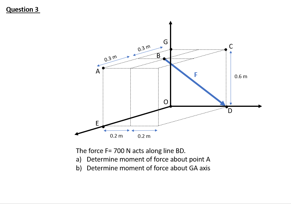 Question 3
G
0.3 m
0.3 m
A
0.6 m
E
0.2 m
0.2 m
The force F= 700 N acts along line BD.
a) Determine moment of force about point A
b) Determine moment of force about GA axis
