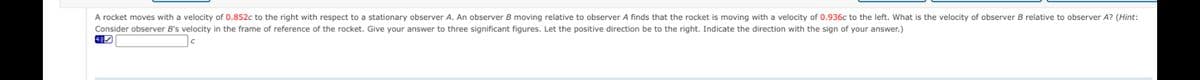 A rocket moves with a velocity of 0.852c to the right with respect to a stationary observer A. An observer B moving relative to observer A finds that the rocket is moving with a velocity of 0.936c to the left. What is the velocity of observer B relative to observer A? (Hint:
Consider observer B's velocity in the frame of reference of the rocket. Give your answer to three significant figures. Let the positive direction be to the right. Indicate the direction with the sign of your answer.)