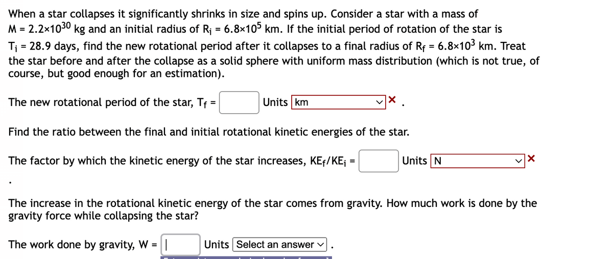 When a star collapses it significantly shrinks in size and spins up. Consider a star with a mass of
M = 2.2×1030 kg and an initial radius of R₁ = 6.8×105 km. If the initial period of rotation of the star is
T₁ = 28.9 days, find the new rotational period after it collapses to a final radius of Rf = 6.8×10³ km. Treat
the star before and after the collapse as a solid sphere with uniform mass distribution (which is not true, of
course, but good enough for an estimation).
The new rotational period of the star, Tf =
Find the ratio between the final and initial rotational kinetic energies of the star.
The factor by which the kinetic energy of the star increases, KE₁/KE₁
Units km
=
Units Select an answer ✓
Units N
X
The increase in the rotational kinetic energy of the star comes from gravity. How much work is done by the
gravity force while collapsing the star?
The work done by gravity, W = ||