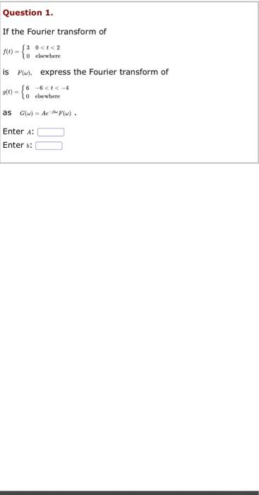 Question 1.
If the Fourier transform of
(3 0<t<2
f(t)= 1o elsewhere
is F). express the Fourier transform of
g(t)=
lo elsewhere
as G(w) AeF(w).
Enter A:
Enter :