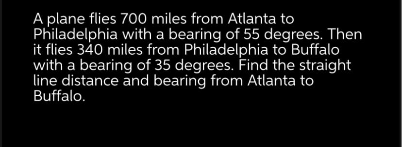 A plane flies 700 miles from Atlanta to
Philadelphia with a bearing of 55 degrees. Then
it flies 340 miles from Philadelphia to Buffalo
with a bearing of 35 degrees. Find the straight
line distance and bearing from Atlanta to
Buffalo.