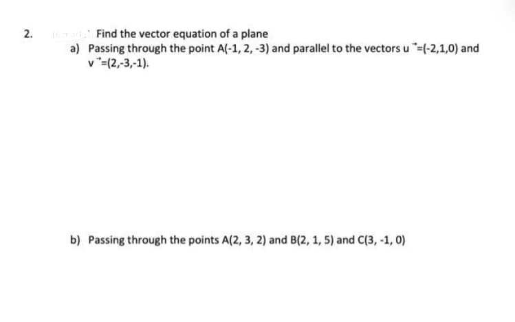 2.
(6 marks. Find the vector equation of a plane
a) Passing through the point A(-1, 2, -3) and parallel to the vectors u "=(-2,1,0) and
v=(2,-3,-1).
b) Passing through the points A(2, 3, 2) and B(2, 1, 5) and C(3, -1, 0)