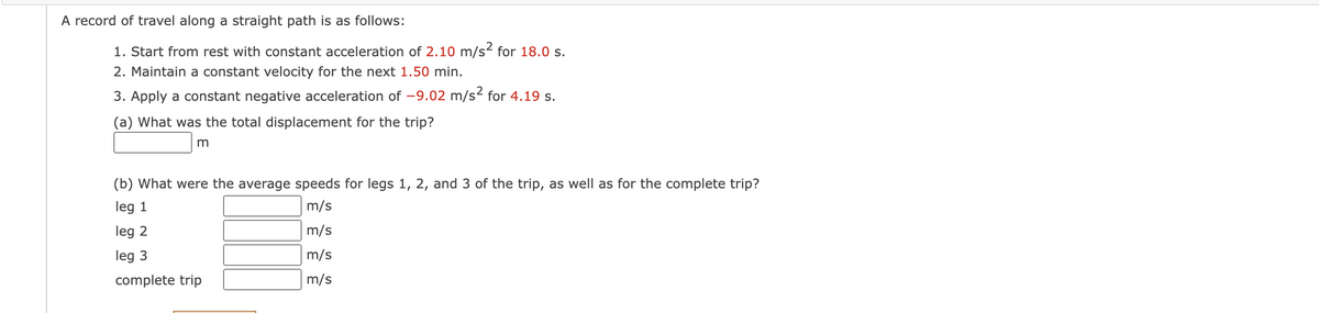 A record of travel along a straight path is as follows:
1. Start from rest with constant acceleration of 2.10 m/s² for 18.0 s.
2. Maintain a constant velocity for the next 1.50 min.
3. Apply a constant negative acceleration of -9.02 m/s² for 4.19 s.
(a) What was the total displacement for the trip?
m
(b) What were the average speeds for legs 1, 2, and 3 of the trip, as well as for the complete trip?
leg 1
m/s
leg 2
m/s
leg 3
m/s
complete trip
m/s