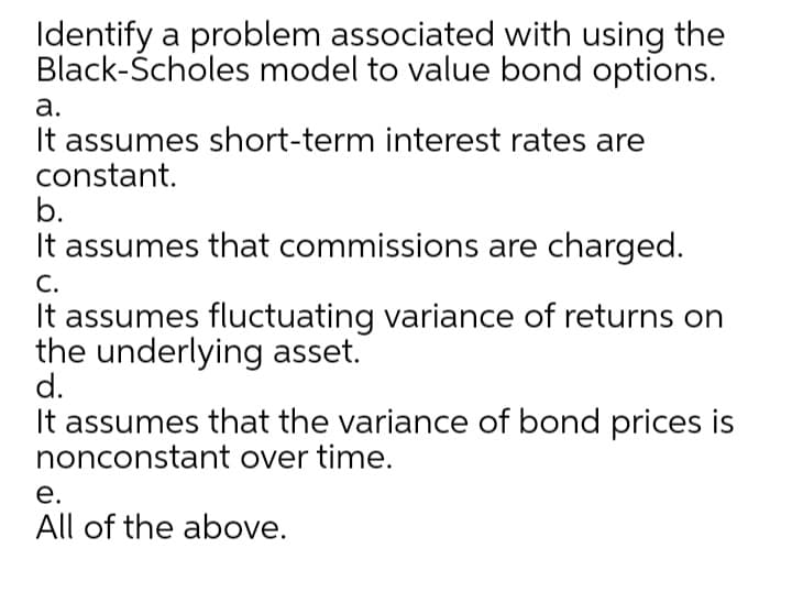 Identify a problem associated with using the
Black-Ścholes model to value bond options.
а.
It assumes short-term interest rates are
constant.
b.
It assumes that commissions are charged.
С.
It assumes fluctuating variance of returns on
the underlying asset.
d.
It assumes that the variance of bond prices is
nonconstant over time.
е.
All of the above.

