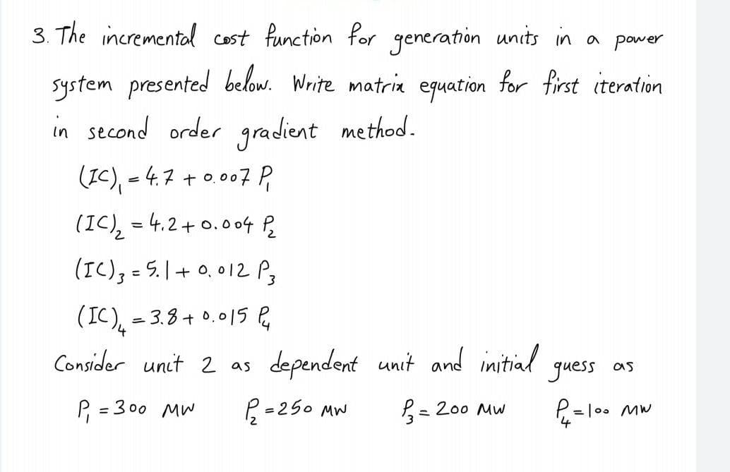 3. The incremental cost function for generation units in a power
system presented below. Write matria equation for first iteration
in second order gradient method.
(IC), - 4.7 + 0.007 P
(IC), = 4.2+0.004 P
(IC), = 5.1+ 0, 012P3
(IC), = 3.8+ 0.01S P
Consider unit 2 as
dependent unit and initial
guess as
P, = 300 MW
R =250 MW
= 200 MW
%3D
