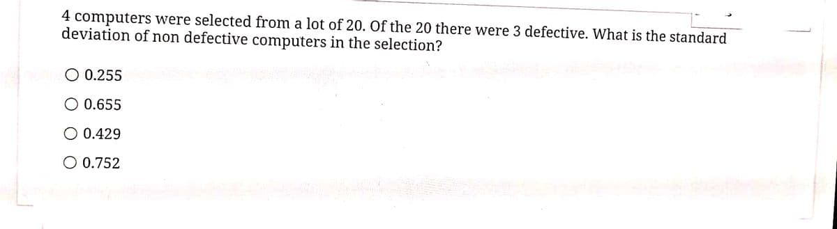 4 computers were selected from a lot of 20. Of the 20 there were 3 defective. What is the standard
deviation of non defective computers in the selection?
O 0.255
0.655
O 0.429
O 0.752
