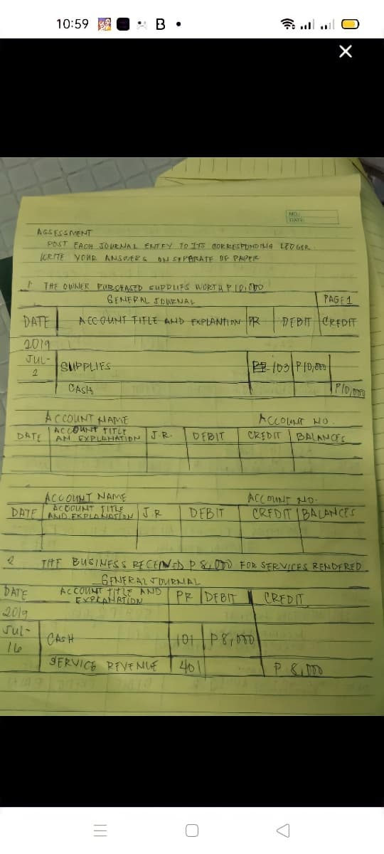 10:59
* ll l O
NO
DAT
AGSESSVENT
POST FACH 3OUENAL ENTEY TO Is dOR kESPUDILla LED GER
(CRITE YOHR ANSUER S N SEPARATE OF PAPPIR
THE OWNER P(URCAASED SUPPIFS WORTAPIe
GENERAL SDUENAL
PAGE1
DATE
A CCOUNT TIFFLE AND FXPLANTI ON PR
DEBIT CREDF
2019
JUL-
SUPPLIES
CASA
AC COUNT HAME
ACCOUrt TITLY
AN EXPLEHATIDN
ACCOUT HO
CREDIT BALANCFS
DATE
J.R
DEBIT
ACCOLNT NAME
ACOCUNT TITLE
DATE LAND EKPLAIATi J.R
ACCOUnT HD-
CREDIT IBALANCES
DEBIT
TitE BUSINESS RECENED P 8. FOR SERVICES RENDFRED
6FNERALTOURNAL
ACCOUNT TITLE AND PR DFBIT
EXPLAH RTIDN
DATE
CREDIT
2019
sul-
CASH
SERVICE REVE MUE
46
