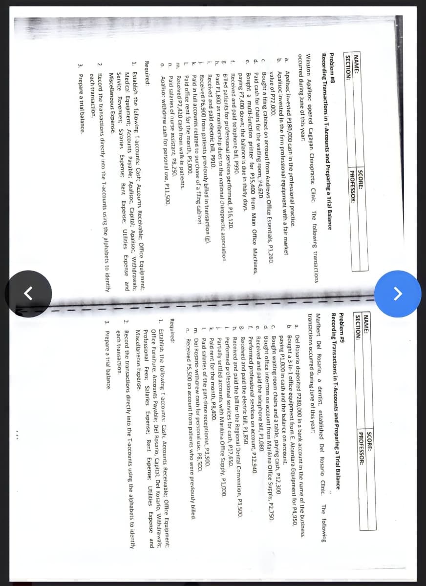 NAME:
SECTION:
NAME:
SCORE:
SCORE:
SECTION:
PROFESSOR:
PROFESSOR:
Problem 18
Problem #9
Recording Transactions in T-Accounts and Preparing a Trial Balance
Recording Transactions in T-Accounts and Preparing a Trial Balance
The following
Winston Apalisoc opened Cagayan Chiropractic Clinic
occurred during June of ths year.
Marfbert Del Rosario, a dentist, established Del Rosario Clinic.
transactions occurred during June of this year:
The following transactions
a. Del Rosario deposited P280,000 in a bank account in the name of the business
Bought a 3-in-1 office equipment from E Alcantara Equipment for P4,950,
paying P1,000 in cash and the balance on account.
C. Bought waiting room chairs and a table, paying cash, Pl12,300.
d. Bought office intercom on account from Marikina Office Supply, P2,750.
e. Received and paid the telephone bill, P1.080.
f. Performed professional services on account, P12.940.
Apalisoc imvested P180,000 cash in the professional practice.
Apalisoc Invested in the firm professional equipment with a fair market
b.
valuo of P72.000.
a.
Bought a fiing cabinet on account from Andrews Office Essentials, P3,260.
Paid cash for chairs for the waiting room, P4,620.
d.
Bought a multi-function printer for P15,400 from Main Office Machines,
paying P7,400 down; the balance is duo in thirty days
Received and paid telephone bill, P990.
Billed patients for professional services pertormed, P16,120.
Paid P1,800 as membarship dues to the national chiropractic association
Received
e.
Servite
E Received and paid the electric bill, P1,850.
h.
| and paid the bill for the Regional Dental Comvention, P3,500.
Performed professional services for cash, P17,650.
i Partially settled accounts with Marikina Office Supply, PLO00.
Paid rent for the month, P8,400.
Paid salaries of the part-time receptionist, P3,500.
m. Del Rosanio withdrew cash for personal use, P8,50o.
n. Received PS,500 on account from patients who were previously billed
and paid electric bill, P910.
Received P6,900 from
Dald in full
patients previously billed in transaction (g).
laccounts related to purchase of a filing cabinet
Paid office rent for the month, PS,000.
Received P2,420 cash from walk-in patients.
m.
Paid salaries of nurse assistant, P8,250.
Apalisoc withdrew cash for personal use, P11,500.
n.
Required:
1. Establish the following T accounts: Cash; Accounts Receivable; Office Equipment;
Olfice Furniture; Accounts Payable: Del Rosario, Capital: Del Rosario, Withdrawals;
Professional Fees; Salaries Expense; Rent Expense; Utilities Expense and
Miscellaneous Expense.
Required:
Establish the following T-accounts Cash; Accounts Recevable, Office Equipment;
1.
Medical Equipment; Accounts Payable; Apalisoc, Capital; Apalisoc, Withdrawals
Service Revenues; Salaries Expense: Rent Expense; Utilities Expense and
Miscellaneous Expense.
2 Record the tranactions directly into the T-accounts using the alphabets to identify
each transaction.
2. Record the transactions directly into the T-accounts using the alphabets to identify
3 Prepare a trial balance.
each transaction.
3. Prepare a trial balance.
