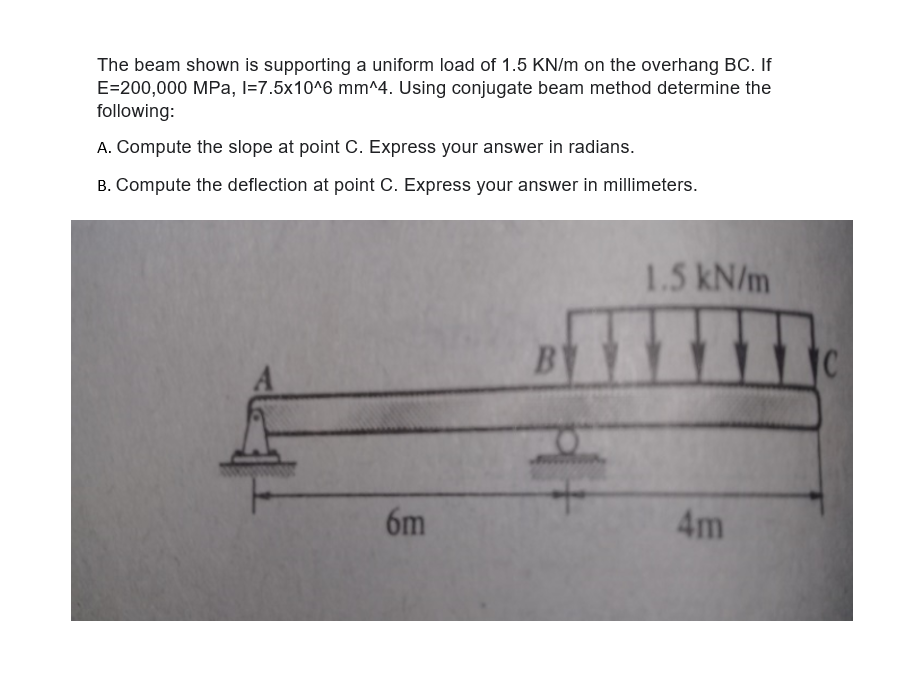 The beam shown is supporting a uniform load of 1.5 KN/m on the overhang BC. If
E=200,000 MPa, l=7.5x10^6 mm^4. Using conjugate beam method determine the
following:
A. Compute the slope at point C. Express your answer in radians.
B. Compute the deflection at point C. Express your answer in millimeters.
1.5kN/m
B
6m
4m
