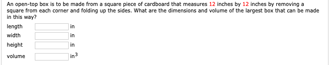 An open-top box is to be made from a square piece of cardboard that measures 12 inches by 12 inches by removing a
square from each corner and folding up the sides. What are the dimensions and volume of the largest box that can be made
in this way?
length
in
width
in
height
in
volume
in3
