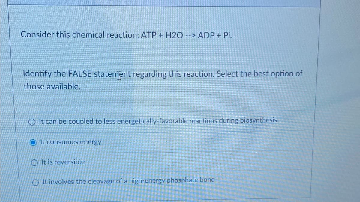 Consider this chemical reaction: ATP + H2O --> ADP+ Pi.
Identify the FALSE statement regarding this reaction. Select the best option of
those available.
It can be coupled to less energetically-favorable reactions during biosynthesis
It consumes energy
It is reversible
It involves the cleavage of a high-energy phosphate bond