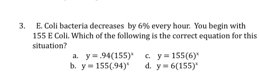 3.
E. Coli bacteria decreases by 6% every hour. You begin with
155 E Coli. Which of the following is the correct equation for this
situation?
a. y=.94(155)*
b. y = 155(.94)*
c. y = 155 (6)*
d. y = 6(155)*