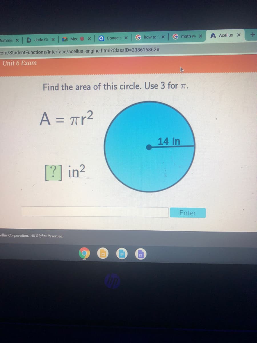 Summe X
D Jada Gi X
A Mee x
a Conects x
G how to 1. x
G math w >x
A Acellus x
com/StudentFunctions/Interface/acellus_engine.html?ClassID=238616862%#
Unit 6 Exam
Find the area of this circle. Use 3 for T.
A = Tr²
%3D
14 in
[?] in2
Enter
rellus Corporation. All Rights Reserved.
